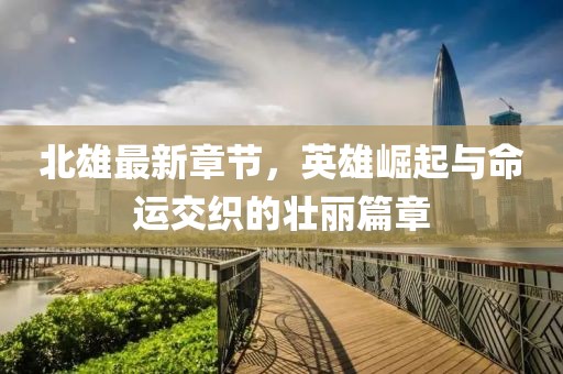 北雄最新章節(jié)，英雄崛起與命運(yùn)交織的壯麗篇章