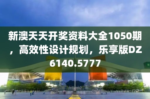 新澳天天開獎(jiǎng)資料大全1050期，高效性設(shè)計(jì)規(guī)劃，樂享版DZ6140.5777