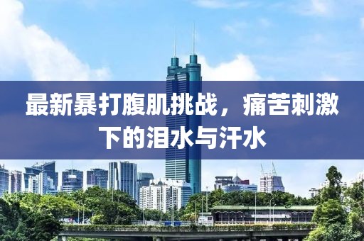 最新暴打腹肌挑戰(zhàn)，痛苦刺激下的淚水與汗水