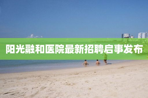 陽光融和醫(yī)院最新招聘啟事發(fā)布