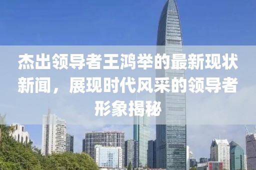 杰出領(lǐng)導(dǎo)者王鴻舉的最新現(xiàn)狀新聞，展現(xiàn)時代風(fēng)采的領(lǐng)導(dǎo)者形象揭秘