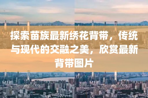 探索苗族最新繡花背帶，傳統(tǒng)與現(xiàn)代的交融之美，欣賞最新背帶圖片