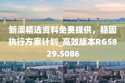 新澳精選資料免費提供，穩(wěn)固執(zhí)行方案計劃_高效版本RG5829.5086