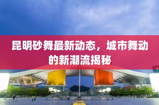 昆明砂舞最新動(dòng)態(tài)，城市舞動(dòng)的新潮流揭秘