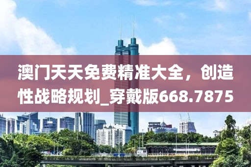 澳門天天免費(fèi)精準(zhǔn)大全，創(chuàng)造性戰(zhàn)略規(guī)劃_穿戴版668.7875
